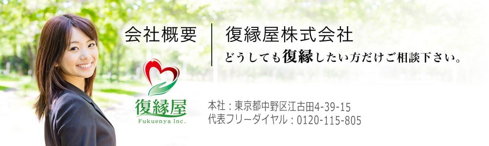 復縁屋の会社概要 復縁屋株式会社 どうしても復縁したい方だけご相談下さい。
        社名:復縁屋株式会社(商号:復縁屋)
        本社:東京都中野区江古田4-39-15
        復縁工作・代表フリーダイヤル 0120-115-805 東京都公安委員会 探偵業届出登録番号30210286号
